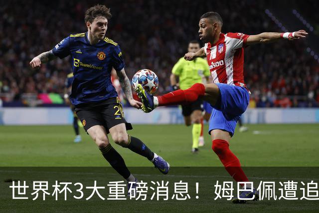 世界杯3大重磅消息！姆巴佩遭追罚危机，法国正式申诉，FIFA官宣重拳重审