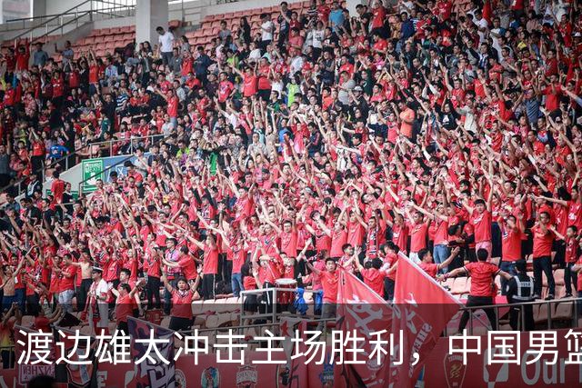 渡边雄太冲击主场胜利，中国男篮需警惕忍不住的对手