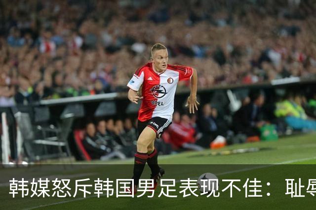 韩媒怒斥韩国男足表现不佳：耻辱！世界杯历史最低水平，难以晋级32强